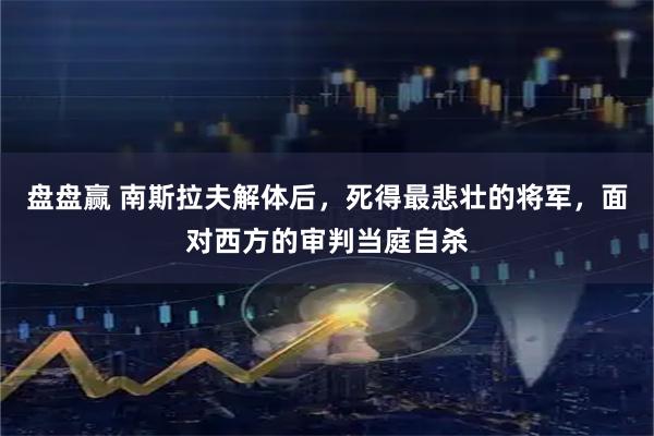 盘盘赢 南斯拉夫解体后，死得最悲壮的将军，面对西方的审判当庭自杀